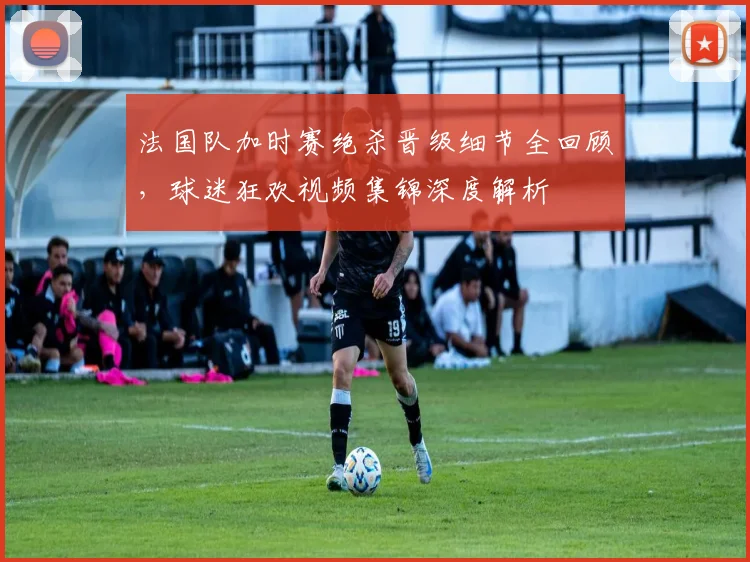 法国队加时赛绝杀晋级细节全回顾，球迷狂欢视频集锦深度解析