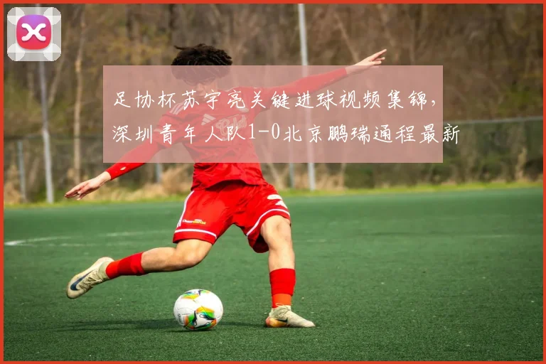 足协杯苏宇亮关键进球视频集锦，深圳青年人队1-0北京鹏瑞通程最新战报及赛程分析