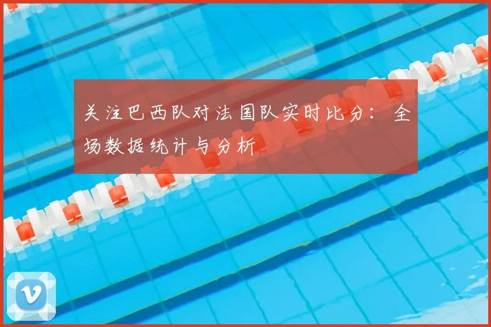 关注巴西队对法国队实时比分:全场数据统计与分析