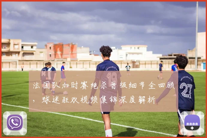 法国队加时赛绝杀晋级细节全回顾,球迷狂欢视频集锦深度解析