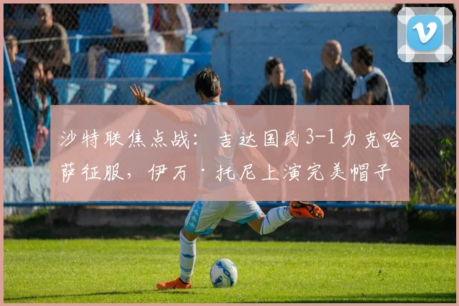 沙特联焦点战:吉达国民3-1力克哈萨征服,伊万·托尼上演完美帽子戏法全解析
