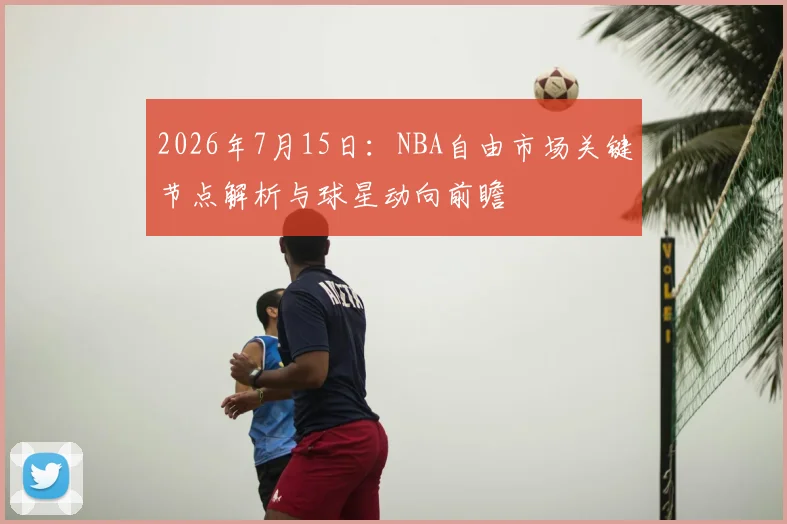 2026年7月15日:NBA自由市场关键节点解析与球星动向前瞻