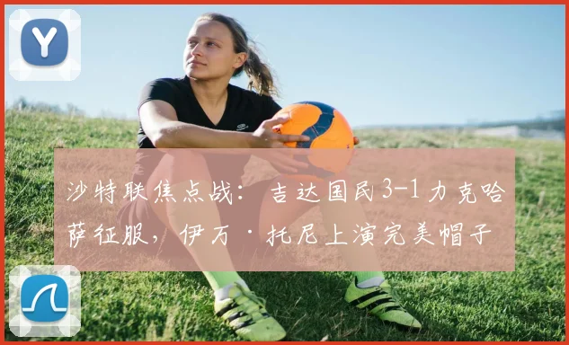 沙特联焦点战：吉达国民3-1力克哈萨征服，伊万·托尼上演完美帽子戏法全解析