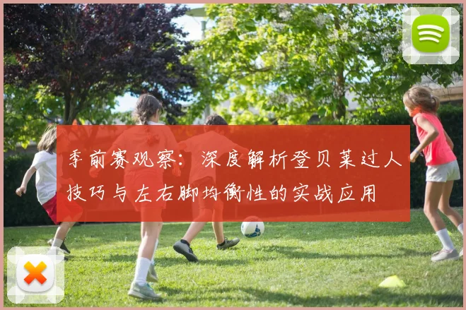 季前赛观察:深度解析登贝莱过人技巧与左右脚均衡性的实战应用